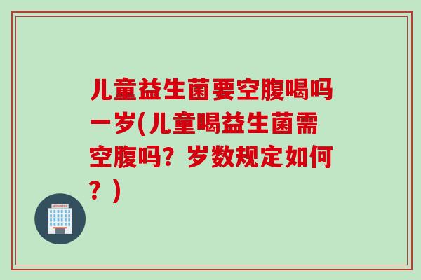 儿童益生菌要空腹喝吗一岁(儿童喝益生菌需空腹吗?岁数规定如何?) 儿童益生菌要空腹喝吗一岁(儿童喝益生菌需空腹吗?岁数规定如何?)