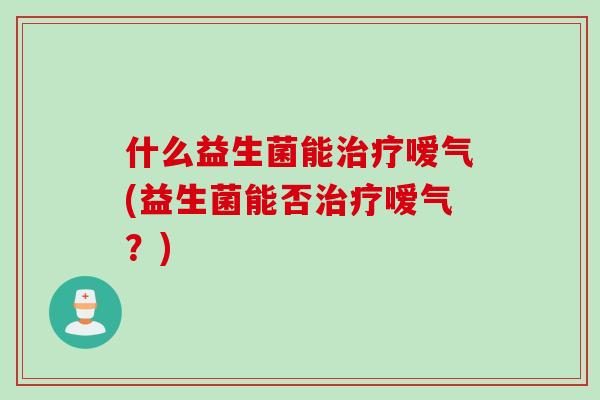 什么益生菌能嗳气(益生菌能否嗳气?) 什么益生菌能嗳气(益生菌能否嗳气?)