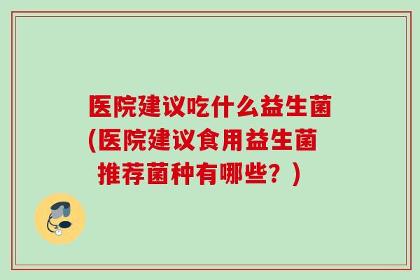 医院建议吃什么益生菌(医院建议食用益生菌 推荐菌种有哪些？)
