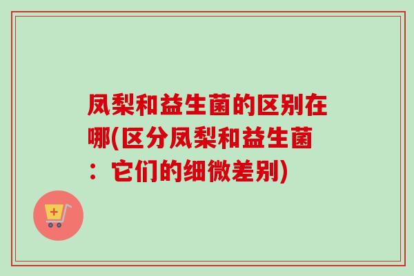 凤梨和益生菌的区别在哪(区分凤梨和益生菌:它们的细微差别) 凤梨和益生菌的区别在哪(区分凤梨和益生菌:它们的细微差别)