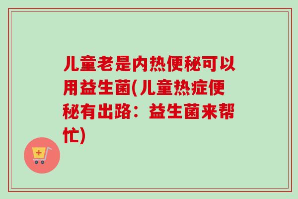 儿童老是内热可以用益生菌(儿童热症有出路:益生菌来帮忙) 儿童老是内热可以用益生菌(儿童热症有出路:益生菌来帮忙)