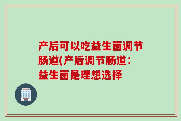 产后可以吃益生菌调节肠道(产后调节肠道：益生菌是理想选择