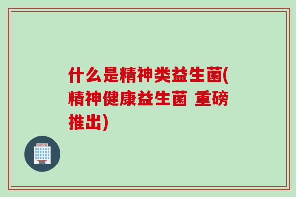 什么是精神类益生菌(精神健康益生菌 重磅推出)