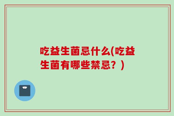 吃益生菌忌什么(吃益生菌有哪些禁忌？)