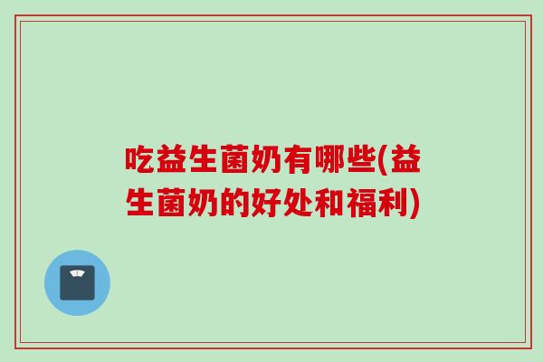 吃益生菌奶有哪些(益生菌奶的好处和福利) 吃益生菌奶有哪些(益生菌奶的好处和福利)