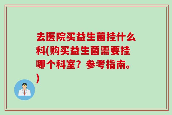 去医院买益生菌挂什么科(购买益生菌需要挂哪个科室？参考指南。)