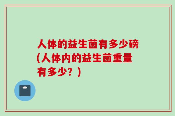 人体的益生菌有多少磅(人体内的益生菌重量有多少?) 人体的益生菌有多少磅(人体内的益生菌重量有多少?)