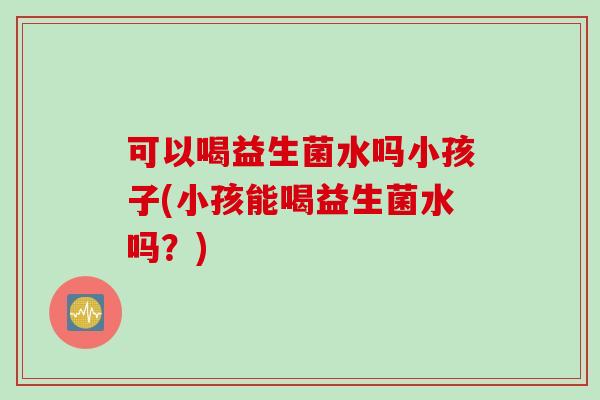 可以喝益生菌水吗小孩子(小孩能喝益生菌水吗？)