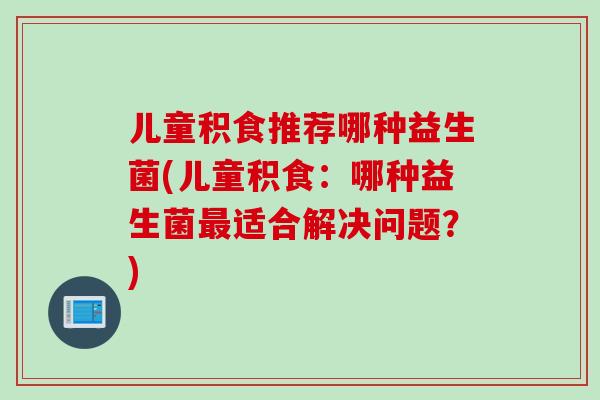 儿童积食推荐哪种益生菌(儿童积食：哪种益生菌最适合解决问题？)