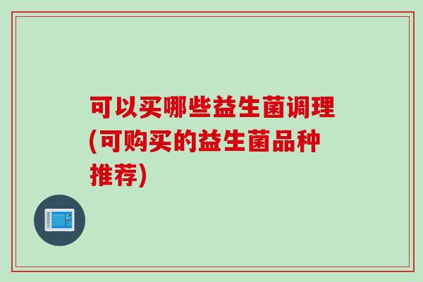可以买哪些益生菌调理(可购买的益生菌品种推荐) 可以买哪些益生菌调理(可购买的益生菌品种推荐)