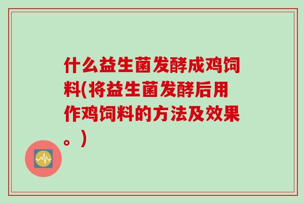 什么益生菌发酵成鸡饲料(将益生菌发酵后用作鸡饲料的方法及效果。)
