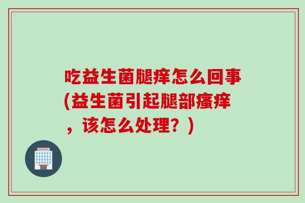 吃益生菌腿痒怎么回事(益生菌引起腿部，该怎么处理？)