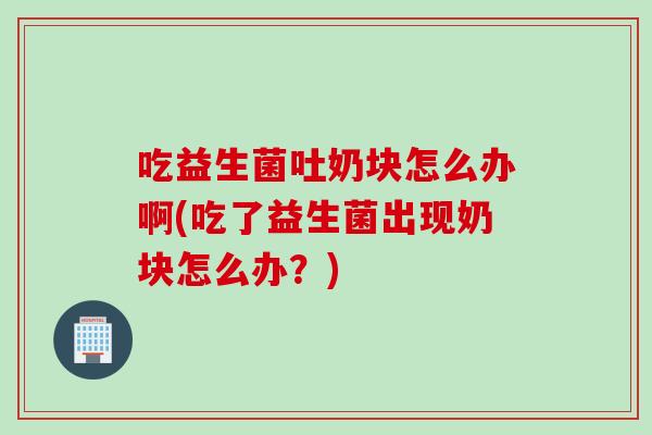 吃益生菌吐奶块怎么办啊(吃了益生菌出现奶块怎么办？)