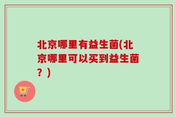 北京哪里有益生菌(北京哪里可以买到益生菌？)