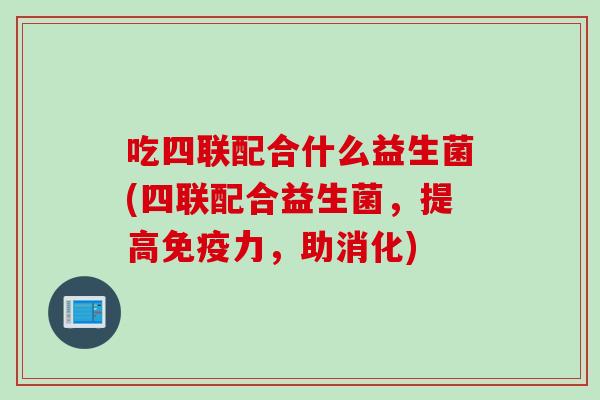 吃四联配合什么益生菌(四联配合益生菌,提高力,助消化) 吃四联配合什么益生菌(四联配合益生菌,提高力,助消化)