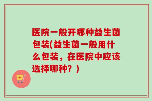 医院一般开哪种益生菌包装(益生菌一般用什么包装,在医院中应该选择哪种?) 医院一般开哪种益生菌包装(益生菌一般用什么包装,在医院中应该选择哪种?)