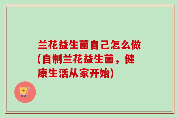 兰花益生菌自己怎么做(自制兰花益生菌，健康生活从家开始)