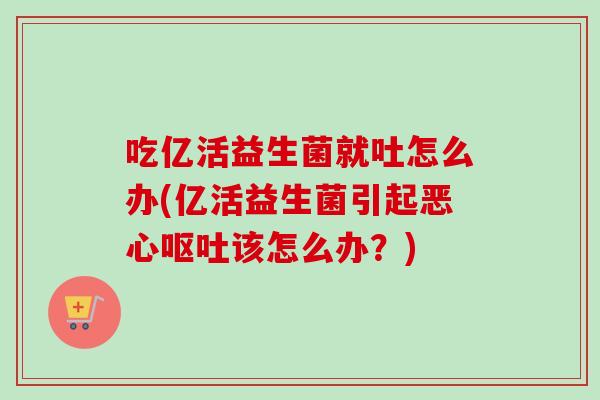 吃亿活益生菌就吐怎么办(亿活益生菌引起恶心呕吐该怎么办？)