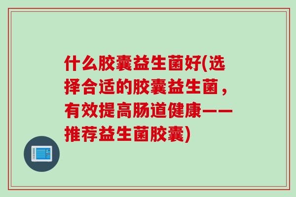 什么胶囊益生菌好(选择合适的胶囊益生菌，有效提高肠道健康——推荐益生菌胶囊)