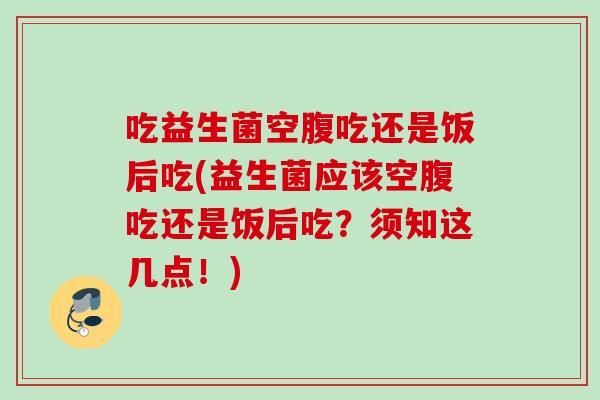 吃益生菌空腹吃还是饭后吃(益生菌应该空腹吃还是饭后吃?须知这几点!) 吃益生菌空腹吃还是饭后吃(益生菌应该空腹吃还是饭后吃?须知这几点!)