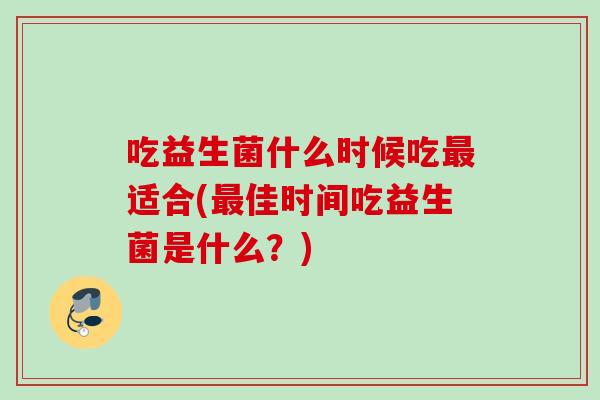 吃益生菌什么时候吃适合(佳时间吃益生菌是什么?) 吃益生菌什么时候吃适合(佳时间吃益生菌是什么?)