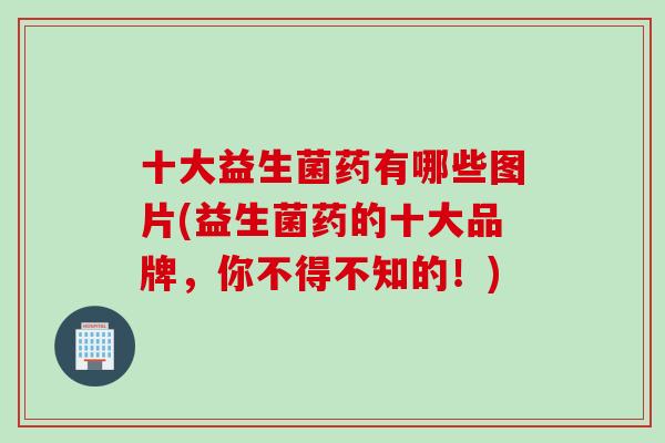 十大益生菌药有哪些图片(益生菌药的十大品牌，你不得不知的！)