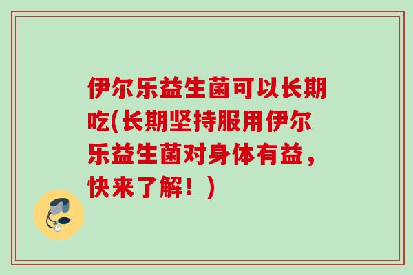 伊尔乐益生菌可以长期吃(长期坚持服用伊尔乐益生菌对身体有益,快来了解!) 伊尔乐益生菌可以长期吃(长期坚持服用伊尔乐益生菌对身体有益,快来了解!)