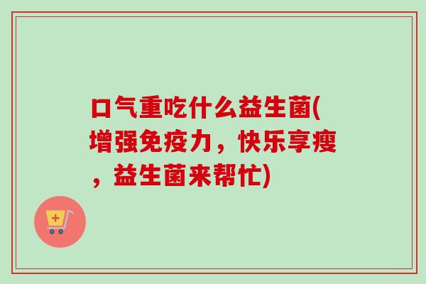 口气重吃什么益生菌(增强力,快乐享瘦,益生菌来帮忙) 口气重吃什么益生菌(增强力,快乐享瘦,益生菌来帮忙)
