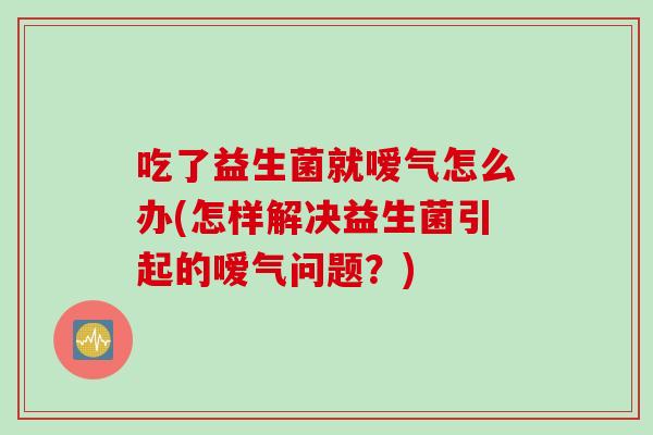 吃了益生菌就嗳气怎么办(怎样解决益生菌引起的嗳气问题？)