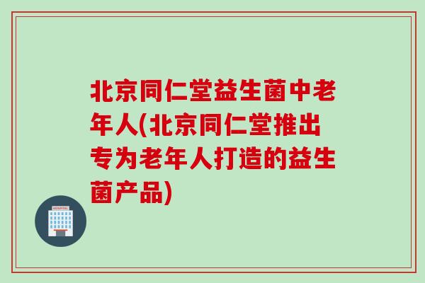 北京同仁堂益生菌中老年人(北京同仁堂推出专为老年人打造的益生菌产品) 北京同仁堂益生菌中老年人(北京同仁堂推出专为老年人打造的益生菌产品)