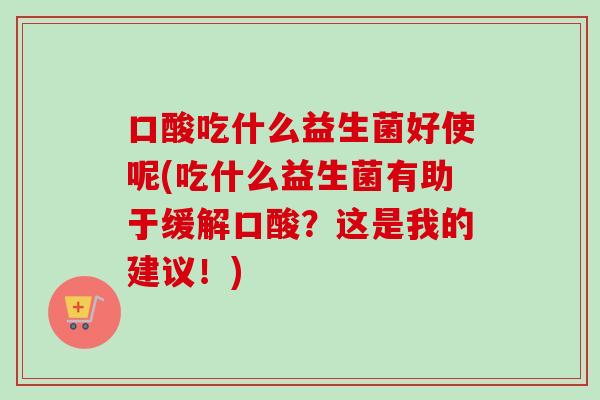 口酸吃什么益生菌好使呢(吃什么益生菌有助于缓解口酸?这是我的建议!) 口酸吃什么益生菌好使呢(吃什么益生菌有助于缓解口酸?这是我的建议!)