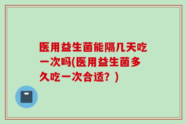医用益生菌能隔几天吃一次吗(医用益生菌多久吃一次合适？)