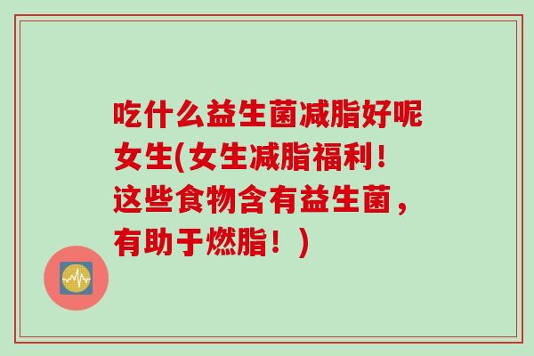 吃什么益生菌减脂好呢女生(女生减脂福利!这些食物含有益生菌,有助于燃脂!) 吃什么益生菌减脂好呢女生(女生减脂福利!这些食物含有益生菌,有助于燃脂!)
