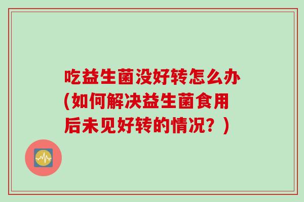 吃益生菌没好转怎么办(如何解决益生菌食用后未见好转的情况?) 吃益生菌没好转怎么办(如何解决益生菌食用后未见好转的情况?)