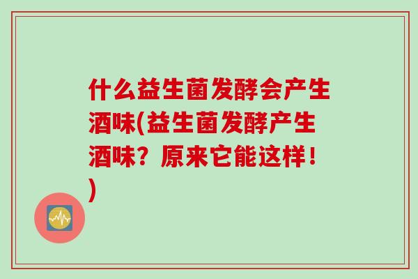 什么益生菌发酵会产生酒味(益生菌发酵产生酒味?原来它能这样!) 什么益生菌发酵会产生酒味(益生菌发酵产生酒味?原来它能这样!)