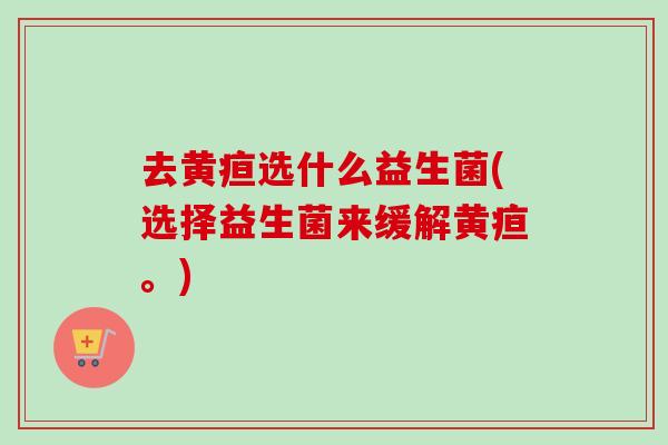 去黄疸选什么益生菌(选择益生菌来缓解黄疸。)