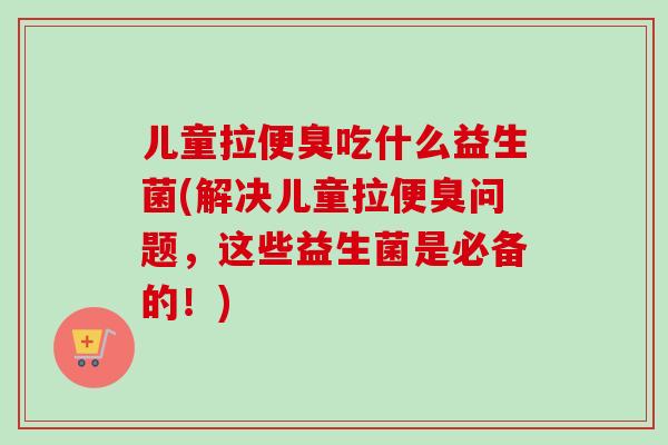 儿童拉便臭吃什么益生菌(解决儿童拉便臭问题，这些益生菌是必备的！)