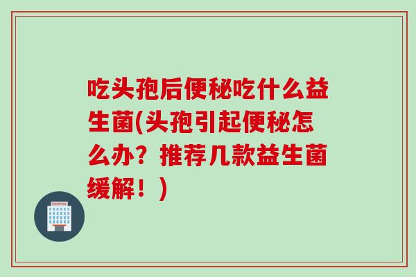 吃头孢后便秘吃什么益生菌(头孢引起便秘怎么办？推荐几款益生菌缓解！)