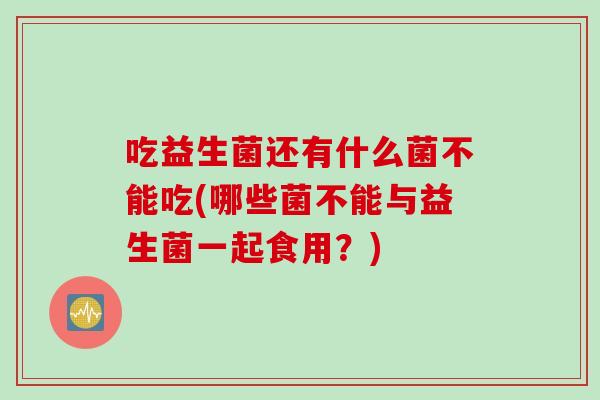 吃益生菌还有什么菌不能吃(哪些菌不能与益生菌一起食用？)