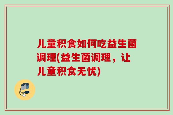儿童积食如何吃益生菌调理(益生菌调理,让儿童积食无忧) 儿童积食如何吃益生菌调理(益生菌调理,让儿童积食无忧)