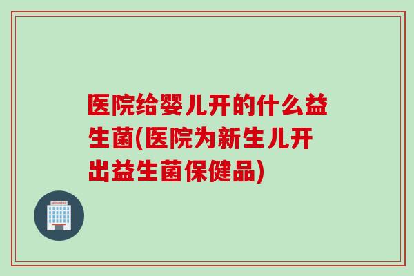 医院给婴儿开的什么益生菌(医院为新生儿开出益生菌保健品) 医院给婴儿开的什么益生菌(医院为新生儿开出益生菌保健品)