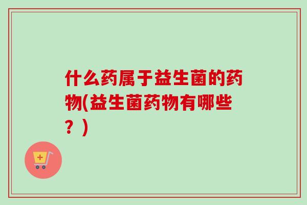 什么药属于益生菌的(益生菌有哪些？)