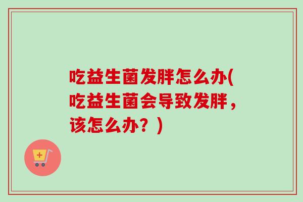 吃益生菌发胖怎么办(吃益生菌会导致发胖，该怎么办？)