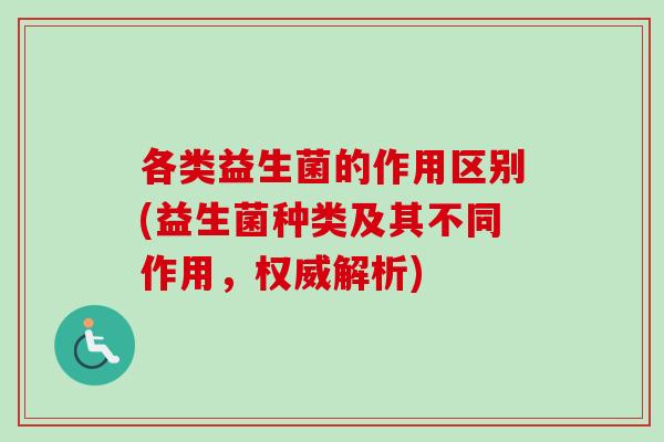 各类益生菌的作用区别(益生菌种类及其不同作用,权威解析) 各类益生菌的作用区别(益生菌种类及其不同作用,权威解析)