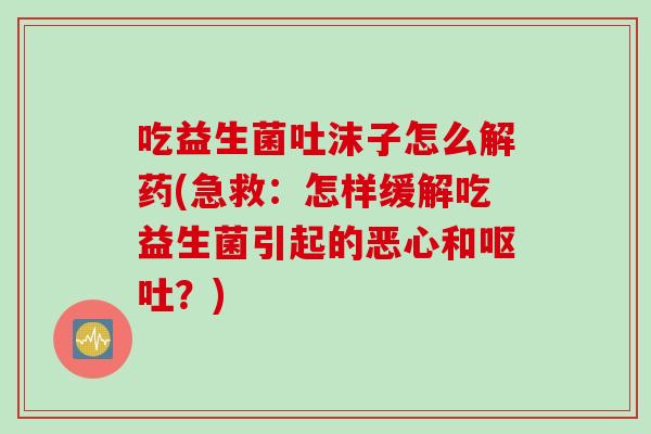 吃益生菌吐沫子怎么解药(急救：怎样缓解吃益生菌引起的恶心和？)