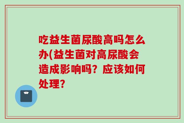 吃益生菌尿酸高吗怎么办(益生菌对高尿酸会造成影响吗?应该如何处理? 吃益生菌尿酸高吗怎么办(益生菌对高尿酸会造成影响吗?应该如何处理?