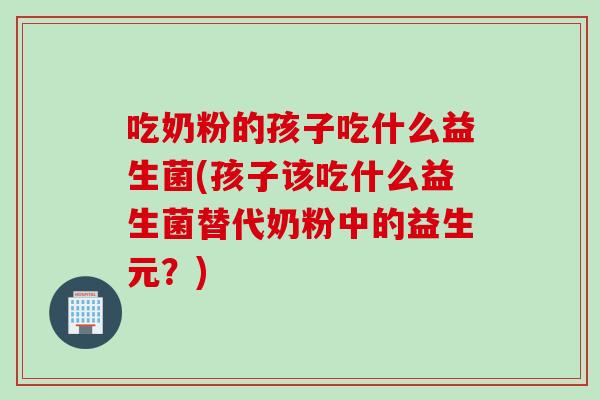 吃奶粉的孩子吃什么益生菌(孩子该吃什么益生菌替代奶粉中的益生元？)