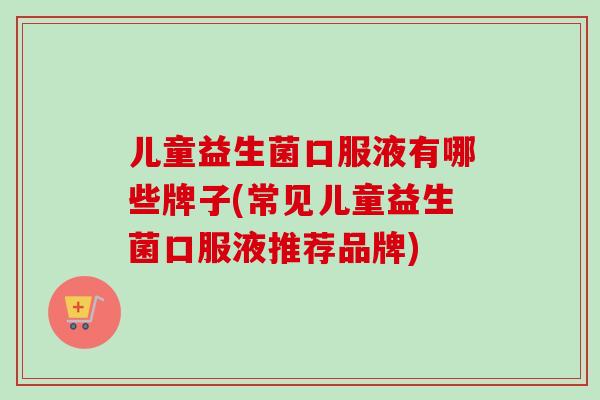 儿童益生菌口服液有哪些牌子(常见儿童益生菌口服液推荐品牌)