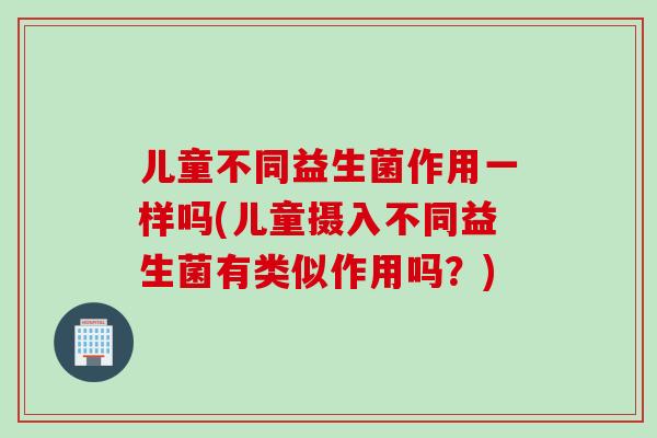 儿童不同益生菌作用一样吗(儿童摄入不同益生菌有类似作用吗?) 儿童不同益生菌作用一样吗(儿童摄入不同益生菌有类似作用吗?)