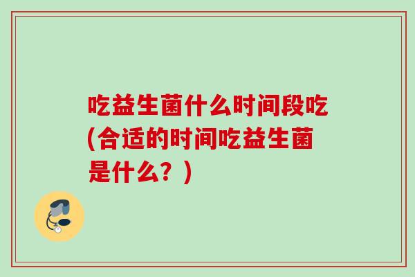 吃益生菌什么时间段吃(合适的时间吃益生菌是什么?) 吃益生菌什么时间段吃(合适的时间吃益生菌是什么?)